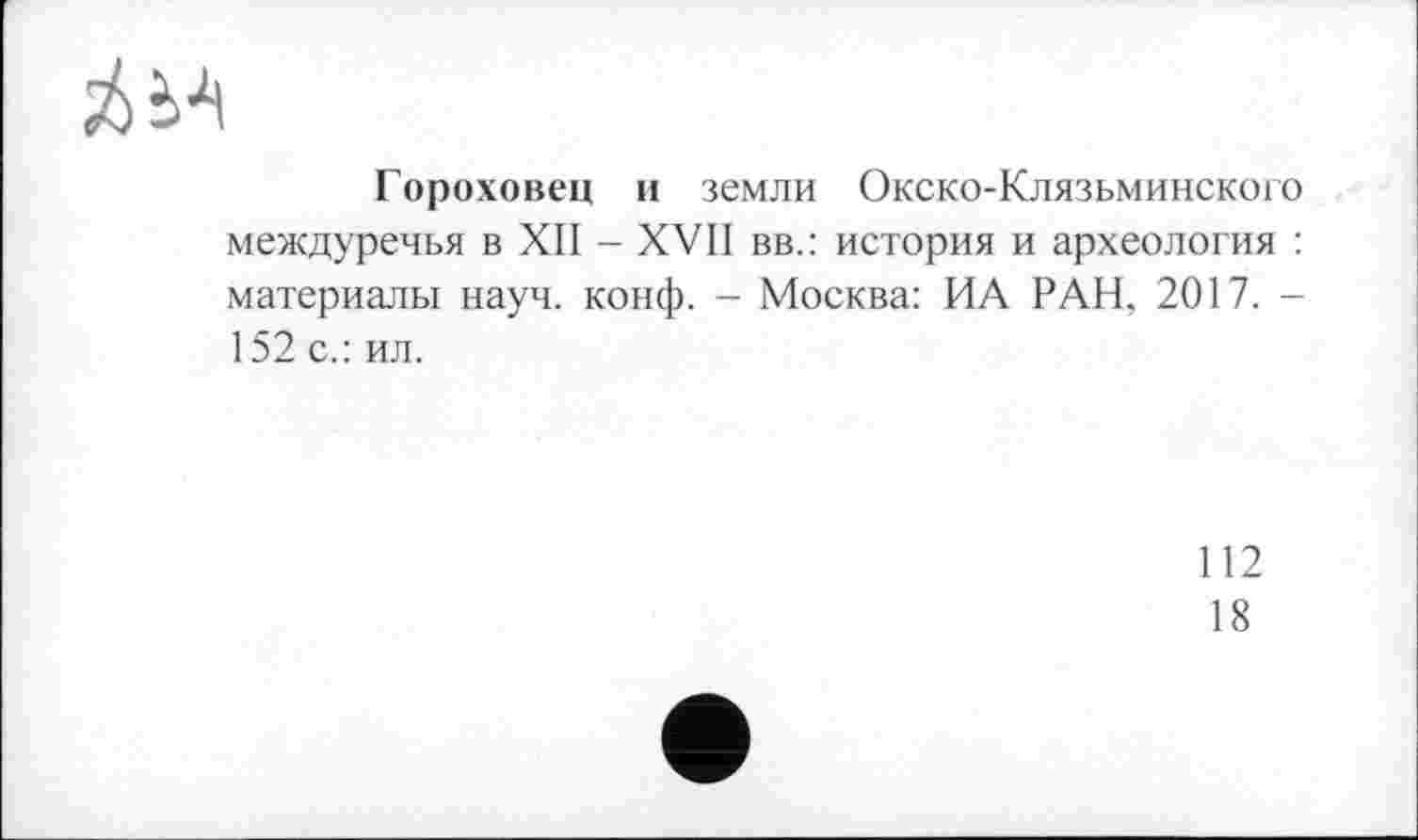 ﻿sU-'i
Гороховец и земли Окско-Клязьминского междуречья в XII - XVII вв.: история и археология : материалы науч. конф. - Москва: ИА РАН, 2017. -152 с.: ил.
112
18